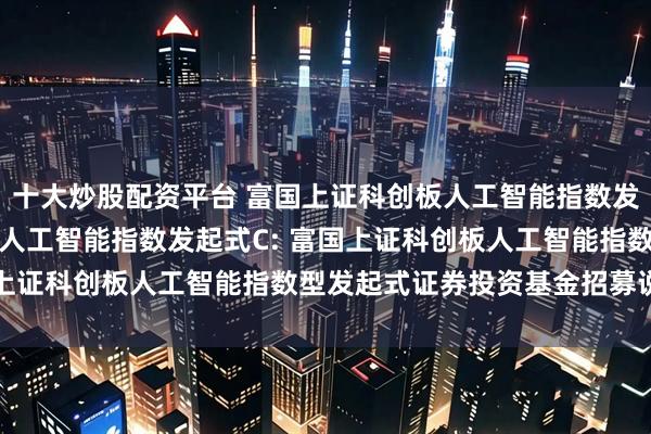 十大炒股配资平台 富国上证科创板人工智能指数发起式A,富国上证科创板人工智能指数发起式C: 富国上证科创板人工智能指数型发起式证券投资基金招募说明书