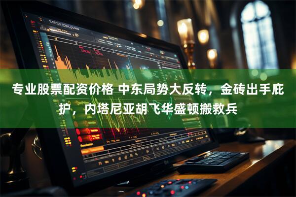 专业股票配资价格 中东局势大反转，金砖出手庇护，内塔尼亚胡飞华盛顿搬救兵