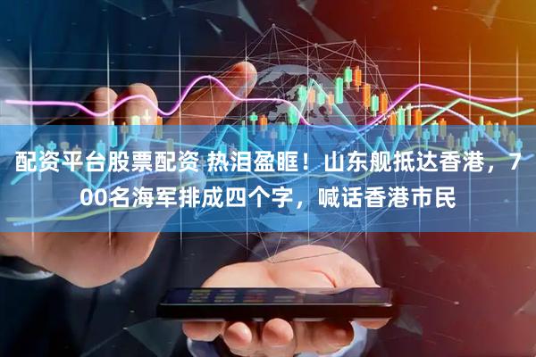 配资平台股票配资 热泪盈眶！山东舰抵达香港，700名海军排成四个字，喊话香港市民