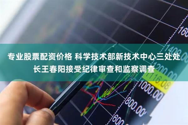 专业股票配资价格 科学技术部新技术中心三处处长王春阳接受纪律审查和监察调查