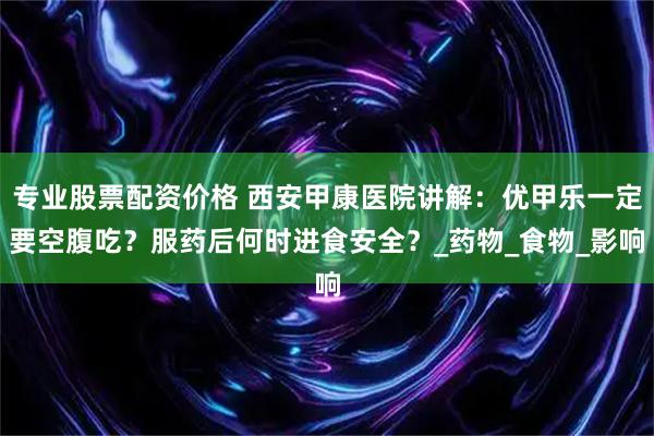 专业股票配资价格 西安甲康医院讲解：优甲乐一定要空腹吃？服药后何时进食安全？_药物_食物_影响