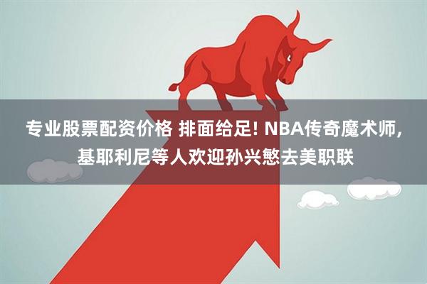 专业股票配资价格 排面给足! NBA传奇魔术师, 基耶利尼等人欢迎孙兴慜去美职联