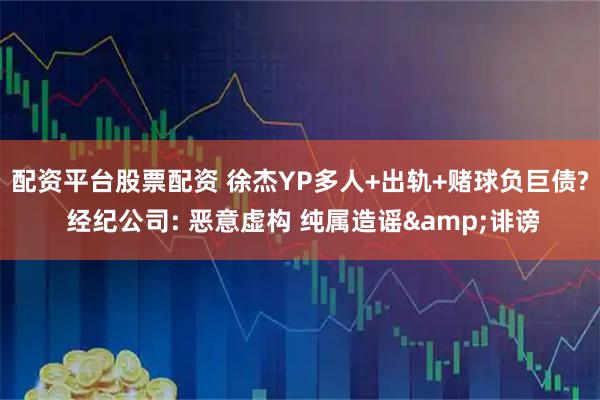 配资平台股票配资 徐杰YP多人+出轨+赌球负巨债? 经纪公司: 恶意虚构 纯属造谣&诽谤