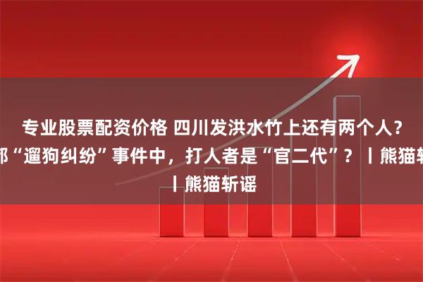 专业股票配资价格 四川发洪水竹上还有两个人？成都“遛狗纠纷”事件中，打人者是“官二代”？丨熊猫斩谣