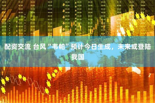 配资交流 台风“韦帕”预计今日生成，未来或登陆我国