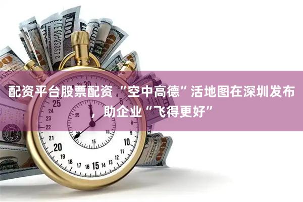 配资平台股票配资 “空中高德”活地图在深圳发布，助企业“飞得更好”