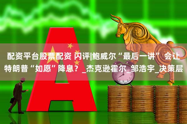 配资平台股票配资 闪评|鲍威尔“最后一讲” 会让特朗普“如愿”降息？_杰克逊霍尔_邹浩宇_决策层