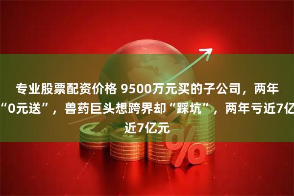 专业股票配资价格 9500万元买的子公司，两年后“0元送”，兽药巨头想跨界却“踩坑”，两年亏近7亿元