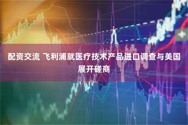 配资交流 飞利浦就医疗技术产品进口调查与美国展开磋商