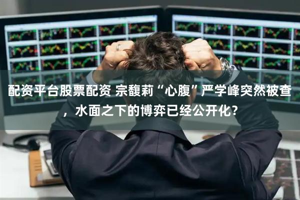 配资平台股票配资 宗馥莉“心腹”严学峰突然被查，水面之下的博弈已经公开化？
