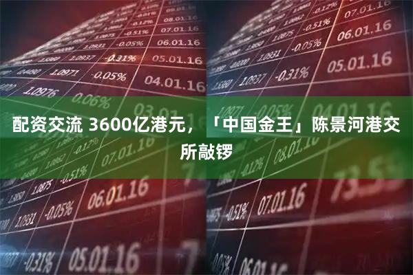 配资交流 3600亿港元，「中国金王」陈景河港交所敲锣