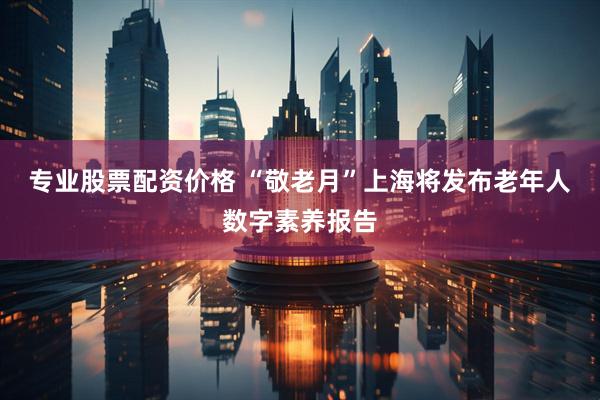 专业股票配资价格 “敬老月”上海将发布老年人数字素养报告