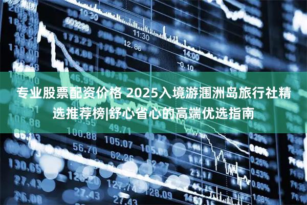 专业股票配资价格 2025入境游涠洲岛旅行社精选推荐榜|舒心省心的高端优选指南