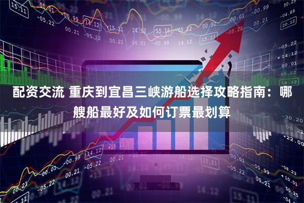 配资交流 重庆到宜昌三峡游船选择攻略指南：哪艘船最好及如何订票最划算