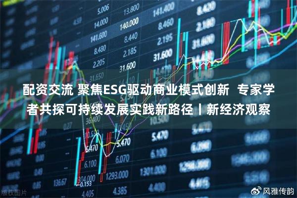配资交流 聚焦ESG驱动商业模式创新  专家学者共探可持续发展实践新路径丨新经济观察