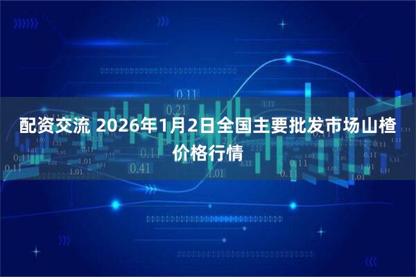 配资交流 2026年1月2日全国主要批发市场山楂价格行情